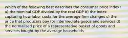 Which of the following best describes the consumer price index? a) the nominal GDP divided by the real GDP b) the index capturing how labor costs for the average firm changes c) the price that producers pay for intermediate goods and services d) the normalized price of a representative basket of goods and services bought by the average households