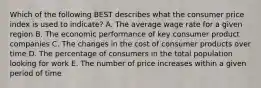 Which of the following BEST describes what the consumer price index is used to indicate? A. The average wage rate for a given region B. The economic performance of key consumer product companies C. The changes in the cost of consumer products over time D. The percentage of consumers in the total population looking for work E. The number of price increases within a given period of time