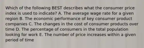 Which of the following BEST describes what the consumer price index is used to indicate? A. The average wage rate for a given region B. The economic performance of key consumer product companies C. The changes in the cost of consumer products over time D. The percentage of consumers in the total population looking for work E. The number of price increases within a given period of time