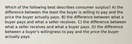 Which of the following best describes consumer surplus? A) the difference between the least the buyer is willing to pay and the price the buyer actually pays. B) the difference between what a buyer pays and what a seller receives. C) the difference between what a seller receives and what a buyer pays. D) the difference between a buyer's willingness to pay and the price the buyer actually pays.