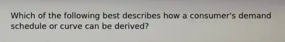Which of the following best describes how a consumer's demand schedule or curve can be derived?