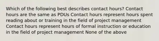 Which of the following best describes contact hours? Contact hours are the same as PDUs Contact hours represent hours spent reading about or training in the field of project management Contact hours represent hours of formal instruction or education in the field of project management None of the above