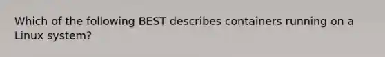 Which of the following BEST describes containers running on a Linux system?