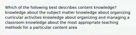 Which of the following best describes content knowledge? knowledge about the subject matter knowledge about organizing curricular activities knowledge about organizing and managing a classroom knowledge about the most appropriate teaching methods for a particular content area