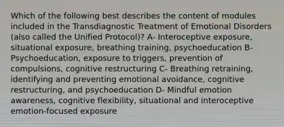 Which of the following best describes the content of modules included in the Transdiagnostic Treatment of Emotional Disorders (also called the Unified Protocol)? A- Interoceptive exposure, situational exposure, breathing training, psychoeducation B- Psychoeducation, exposure to triggers, prevention of compulsions, cognitive restructuring C- Breathing retraining, identifying and preventing emotional avoidance, cognitive restructuring, and psychoeducation D- Mindful emotion awareness, cognitive flexibility, situational and interoceptive emotion-focused exposure