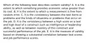 Which of the following best describes content validity? A. It is the extent to which something provides economic value greater than its cost. B. It is the extent to which a measurement is free from random error. C. It is the consistency between the test items or problems and the kinds of situations or problems that occur on the job. D. It is the consistency between a high score on a test and high level of a construct such as intelligence or leadership ability, as well as between mastery of this construct and successful performance of the job. E. It is the measure of validity based on showing a substantial correlation between test scores and job performance scores.