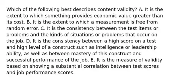 Which of the following best describes content validity? A. It is the extent to which something provides economic value greater than its cost. B. It is the extent to which a measurement is free from random error. C. It is the consistency between the test items or problems and the kinds of situations or problems that occur on the job. D. It is the consistency between a high score on a test and high level of a construct such as intelligence or leadership ability, as well as between mastery of this construct and successful performance of the job. E. It is the measure of validity based on showing a substantial correlation between test scores and job performance scores.