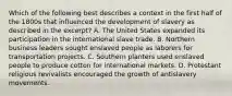 Which of the following best describes a context in the first half of the 1800s that influenced the development of slavery as described in the excerpt? A. The United States expanded its participation in the international slave trade. B. Northern business leaders sought enslaved people as laborers for transportation projects. C. Southern planters used enslaved people to produce cotton for international markets. D. Protestant religious revivalists encouraged the growth of antislavery movements.