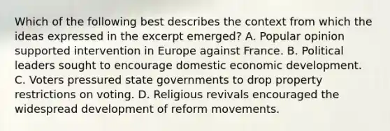 Which of the following best describes the context from which the ideas expressed in the excerpt emerged? A. Popular opinion supported intervention in Europe against France. B. Political leaders sought to encourage domestic economic development. C. Voters pressured state governments to drop property restrictions on voting. D. Religious revivals encouraged the widespread development of reform movements.