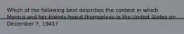 Which of the following best describes the context in which Monica and her friends found themselves in the United States on December 7, 1941?