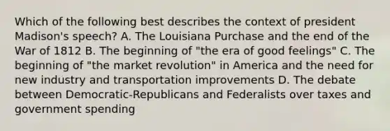 Which of the following best describes the context of president Madison's speech? A. The Louisiana Purchase and the end of the War of 1812 B. The beginning of "the era of good feelings" C. The beginning of "the market revolution" in America and the need for new industry and transportation improvements D. The debate between Democratic-Republicans and Federalists over taxes and government spending