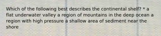 Which of the following best describes the continental shelf? * a flat underwater valley a region of mountains in the deep ocean a region with high pressure a shallow area of sediment near the shore