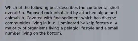 Which of the following best describes the continental shelf overall? a. Exposed rock inhabited by attached algae and animals b. Covered with fine sediment which has diverse communities living in it. c. Dominated by kelp forests d. A majority of organisms living a pelagic lifestyle and a small number living on the bottom.