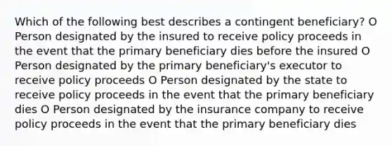 Which of the following best describes a contingent beneficiary? O Person designated by the insured to receive policy proceeds in the event that the primary beneficiary dies before the insured O Person designated by the primary beneficiary's executor to receive policy proceeds O Person designated by the state to receive policy proceeds in the event that the primary beneficiary dies O Person designated by the insurance company to receive policy proceeds in the event that the primary beneficiary dies