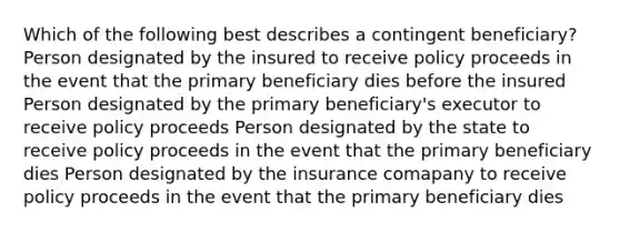 Which of the following best describes a contingent beneficiary? Person designated by the insured to receive policy proceeds in the event that the primary beneficiary dies before the insured Person designated by the primary beneficiary's executor to receive policy proceeds Person designated by the state to receive policy proceeds in the event that the primary beneficiary dies Person designated by the insurance comapany to receive policy proceeds in the event that the primary beneficiary dies