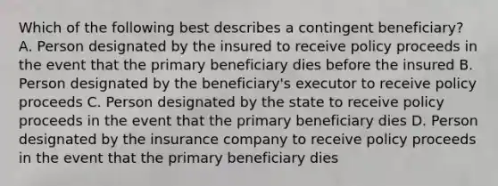 Which of the following best describes a contingent beneficiary? A. Person designated by the insured to receive policy proceeds in the event that the primary beneficiary dies before the insured B. Person designated by the beneficiary's executor to receive policy proceeds C. Person designated by the state to receive policy proceeds in the event that the primary beneficiary dies D. Person designated by the insurance company to receive policy proceeds in the event that the primary beneficiary dies