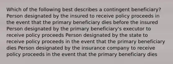 Which of the following best describes a contingent beneficiary? Person designated by the insured to receive policy proceeds in the event that the primary beneficiary dies before the insured Person designated by the primary beneficiary's executor to receive policy proceeds Person designated by the state to receive policy proceeds in the event that the primary beneficiary dies Person designated by the insurance company to receive policy proceeds in the event that the primary beneficiary dies