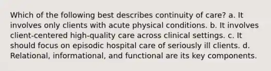 Which of the following best describes continuity of care? a. It involves only clients with acute physical conditions. b. It involves client-centered high-quality care across clinical settings. c. It should focus on episodic hospital care of seriously ill clients. d. Relational, informational, and functional are its key components.