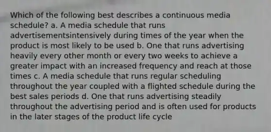 Which of the following best describes a continuous media schedule? a. A media schedule that runs advertisementsintensively during times of the year when the product is most likely to be used b. One that runs advertising heavily every other month or every two weeks to achieve a greater impact with an increased frequency and reach at those times c. A media schedule that runs regular scheduling throughout the year coupled with a flighted schedule during the best sales periods d. One that runs advertising steadily throughout the advertising period and is often used for products in the later stages of the product life cycle