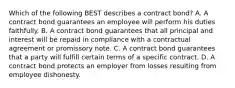 Which of the following BEST describes a contract bond? A. A contract bond guarantees an employee will perform his duties faithfully. B. A contract bond guarantees that all principal and interest will be repaid in compliance with a contractual agreement or promissory note. C. A contract bond guarantees that a party will fulfill certain terms of a specific contract. D. A contract bond protects an employer from losses resulting from employee dishonesty.