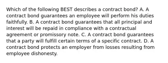 Which of the following BEST describes a contract bond? A. A contract bond guarantees an employee will perform his duties faithfully. B. A contract bond guarantees that all principal and interest will be repaid in compliance with a contractual agreement or promissory note. C. A contract bond guarantees that a party will fulfill certain terms of a specific contract. D. A contract bond protects an employer from losses resulting from employee dishonesty.