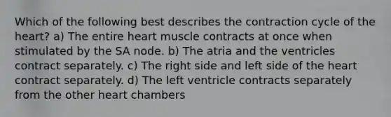 Which of the following best describes the contraction cycle of the heart? a) The entire heart muscle contracts at once when stimulated by the SA node. b) The atria and the ventricles contract separately. c) The right side and left side of the heart contract separately. d) The left ventricle contracts separately from the other heart chambers