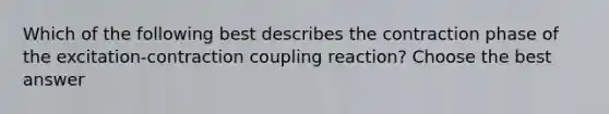 Which of the following best describes the contraction phase of the excitation-contraction coupling reaction? Choose the best answer