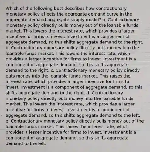 Which of the following best describes how contractionary monetary policy affects the aggregate demand curve in the aggregate demand-aggregate supply model? a. Contractionary monetary policy directly pulls money out of the loanable funds market. This lowers the interest rate, which provides a larger incentive for firms to invest. Investment is a component of aggregate demand, so this shifts aggregate demand to the right. b. Contractionary monetary policy directly puts money into the loanable funds market. This lowers the interest rate, which provides a larger incentive for firms to invest. Investment is a component of aggregate demand, so this shifts aggregate demand to the right. c. Contractionary monetary policy directly puts money into the loanable funds market. This raises the interest rate, which provides a larger incentive for firms to invest. Investment is a component of aggregate demand, so this shifts aggregate demand to the right. d. Contractionary monetary policy directly puts money into the loanable funds market. This lowers the interest rate, which provides a larger incentive for firms to invest. Investment is a component of aggregate demand, so this shifts aggregate demand to the left. e. Contractionary monetary policy directly pulls money out of the loanable funds market. This raises the interest rate, which provides a lesser incentive for firms to invest. Investment is a component of aggregate demand, so this shifts aggregate demand to the left.