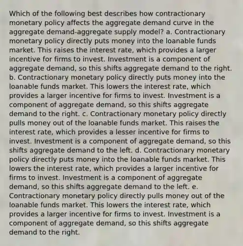 Which of the following best describes how contractionary monetary policy affects the aggregate demand curve in the aggregate demand-aggregate supply model? a. Contractionary monetary policy directly puts money into the loanable funds market. This raises the interest rate, which provides a larger incentive for firms to invest. Investment is a component of aggregate demand, so this shifts aggregate demand to the right. b. Contractionary monetary policy directly puts money into the loanable funds market. This lowers the interest rate, which provides a larger incentive for firms to invest. Investment is a component of aggregate demand, so this shifts aggregate demand to the right. c. Contractionary monetary policy directly pulls money out of the loanable funds market. This raises the interest rate, which provides a lesser incentive for firms to invest. Investment is a component of aggregate demand, so this shifts aggregate demand to the left. d. Contractionary monetary policy directly puts money into the loanable funds market. This lowers the interest rate, which provides a larger incentive for firms to invest. Investment is a component of aggregate demand, so this shifts aggregate demand to the left. e. Contractionary monetary policy directly pulls money out of the loanable funds market. This lowers the interest rate, which provides a larger incentive for firms to invest. Investment is a component of aggregate demand, so this shifts aggregate demand to the right.