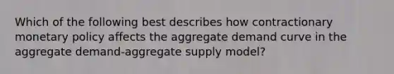 Which of the following best describes how contractionary <a href='https://www.questionai.com/knowledge/kEE0G7Llsx-monetary-policy' class='anchor-knowledge'>monetary policy</a> affects the aggregate demand curve in the aggregate demand-aggregate supply model?