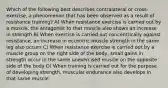 Which of the following best describes contralateral or cross-exercise, a phenomenon that has been observed as a result of resistance training? A) When resistance exercise is carried out by a muscle, the antagonist to that muscle also shows an increase in strength B) When exercise is carried out concentrically against resistance, an increase in eccentric muscle strength in the same leg also occurs C) When resistance exercise is carried out by a muscle group on the right side of the body, small gains in strength occur in the same unexercised muscle on the opposite side of the body D) When training is carried out for the purpose of developing strength, muscular endurance also develops in that same muscle