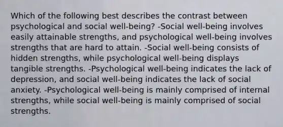 Which of the following best describes the contrast between psychological and social well-being? -Social well-being involves easily attainable strengths, and psychological well-being involves strengths that are hard to attain. -Social well-being consists of hidden strengths, while psychological well-being displays tangible strengths. -Psychological well-being indicates the lack of depression, and social well-being indicates the lack of social anxiety. -Psychological well-being is mainly comprised of internal strengths, while social well-being is mainly comprised of social strengths.