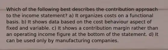 Which of the following best describes the contribution approach to the income statement? a) It organizes costs on a functional basis. b) It shows data based on the cost behaviour aspect of fixed and variable. c) It shows a contribution margin rather than an operating income figure at the bottom of the statement. d) It can be used only by manufacturing companies.