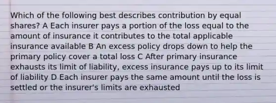 Which of the following best describes contribution by equal shares? A Each insurer pays a portion of the loss equal to the amount of insurance it contributes to the total applicable insurance available B An excess policy drops down to help the primary policy cover a total loss C After primary insurance exhausts its limit of liability, excess insurance pays up to its limit of liability D Each insurer pays the same amount until the loss is settled or the insurer's limits are exhausted