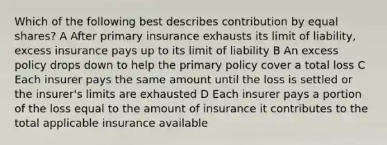 Which of the following best describes contribution by equal shares? A After primary insurance exhausts its limit of liability, excess insurance pays up to its limit of liability B An excess policy drops down to help the primary policy cover a total loss C Each insurer pays the same amount until the loss is settled or the insurer's limits are exhausted D Each insurer pays a portion of the loss equal to the amount of insurance it contributes to the total applicable insurance available