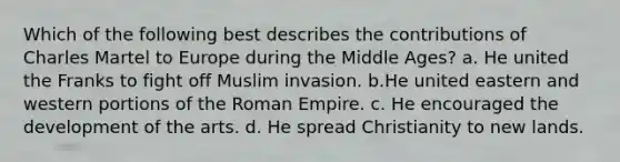 Which of the following best describes the contributions of Charles Martel to Europe during the Middle Ages? a. He united the Franks to fight off Muslim invasion. b.He united eastern and western portions of the Roman Empire. c. He encouraged the development of the arts. d. He spread Christianity to new lands.