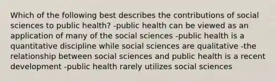 Which of the following best describes the contributions of social sciences to public health? -public health can be viewed as an application of many of the social sciences -public health is a quantitative discipline while social sciences are qualitative -the relationship between social sciences and public health is a recent development -public health rarely utilizes social sciences