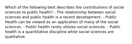 Which of the following best describes the contributions of social sciences to public health? - The relationship between social sciences and public health is a recent development. - Public Health can be viewed as an application of many of the social sciences. - Public health rarely utilizes social sciences. - Public health is a quantitative discipline while social sciences are qualitative.