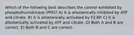 Which of the following best describes the control exhibited by phosphofructokinase (PFK)? A) It is allosterically inhibited by ATP and citrate. B) It is allosterically activated by F2,6P. C) It is allosterically activated by ATP and citrate. D) Both A and B are correct. E) Both B and C are correct.