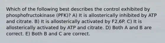 Which of the following best describes the control exhibited by phosphofructokinase (PFK)? A) It is allosterically inhibited by ATP and citrate. B) It is allosterically activated by F2,6P. C) It is allosterically activated by ATP and citrate. D) Both A and B are correct. E) Both B and C are correct.