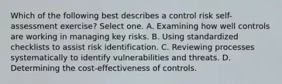 Which of the following best describes a control risk self-assessment exercise? Select one. A. Examining how well controls are working in managing key risks. B. Using standardized checklists to assist risk identification. C. Reviewing processes systematically to identify vulnerabilities and threats. D. Determining the cost-effectiveness of controls.