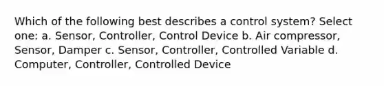 Which of the following best describes a control system? Select one: a. Sensor, Controller, Control Device b. Air compressor, Sensor, Damper c. Sensor, Controller, Controlled Variable d. Computer, Controller, Controlled Device