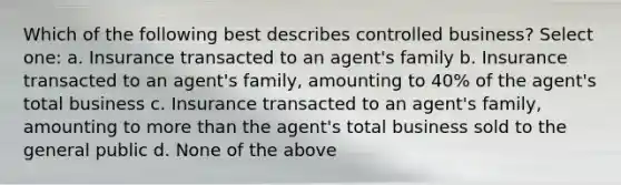 Which of the following best describes controlled business? Select one: a. Insurance transacted to an agent's family b. Insurance transacted to an agent's family, amounting to 40% of the agent's total business c. Insurance transacted to an agent's family, amounting to more than the agent's total business sold to the general public d. None of the above