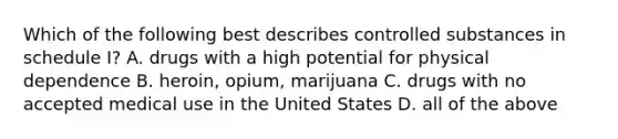 Which of the following best describes controlled substances in schedule I? A. drugs with a high potential for physical dependence B. heroin, opium, marijuana C. drugs with no accepted medical use in the United States D. all of the above