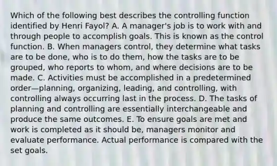 Which of the following best describes the controlling function identified by Henri​ Fayol? A. A​ manager's job is to work with and through people to accomplish goals. This is known as the control function. B. When managers​ control, they determine what tasks are to be​ done, who is to do​ them, how the tasks are to be​ grouped, who reports to​ whom, and where decisions are to be made. C. Activities must be accomplished in a predetermined order—​planning, ​organizing, leading, and​ controlling, with controlling always occurring last in the process. D. The tasks of planning and controlling are essentially interchangeable and produce the same outcomes. E. To ensure goals are met and work is completed as it should​ be, managers monitor and evaluate performance. Actual performance is compared with the set goals.