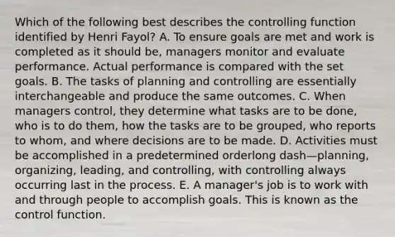 Which of the following best describes the controlling function identified by Henri​ Fayol? A. To ensure goals are met and work is completed as it should​ be, managers monitor and evaluate performance. Actual performance is compared with the set goals. B. The tasks of planning and controlling are essentially interchangeable and produce the same outcomes. C. When managers​ control, they determine what tasks are to be​ done, who is to do​ them, how the tasks are to be​ grouped, who reports to​ whom, and where decisions are to be made. D. Activities must be accomplished in a predetermined orderlong dash—​planning, ​organizing, leading, and​ controlling, with controlling always occurring last in the process. E. A​ manager's job is to work with and through people to accomplish goals. This is known as the control function.