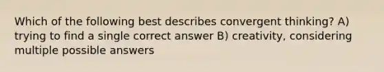 Which of the following best describes convergent thinking? A) trying to find a single correct answer B) creativity, considering multiple possible answers