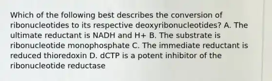 Which of the following best describes the conversion of ribonucleotides to its respective deoxyribonucleotides? A. The ultimate reductant is NADH and H+ B. The substrate is ribonucleotide monophosphate C. The immediate reductant is reduced thioredoxin D. dCTP is a potent inhibitor of the ribonucleotide reductase