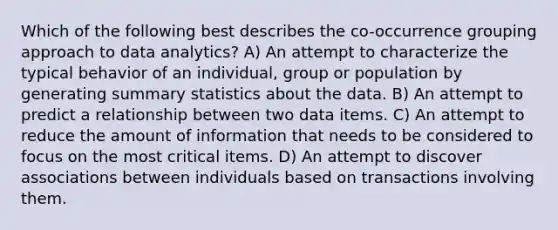 Which of the following best describes the co-occurrence grouping approach to data analytics? A) An attempt to characterize the typical behavior of an individual, group or population by generating summary statistics about the data. B) An attempt to predict a relationship between two data items. C) An attempt to reduce the amount of information that needs to be considered to focus on the most critical items. D) An attempt to discover associations between individuals based on transactions involving them.