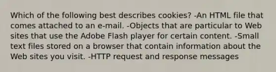 Which of the following best describes cookies? -An HTML file that comes attached to an e-mail. -Objects that are particular to Web sites that use the Adobe Flash player for certain content. -Small text files stored on a browser that contain information about the Web sites you visit. -HTTP request and response messages